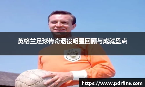 英格兰足球传奇退役明星回顾与成就盘点